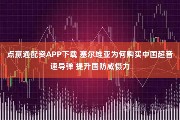 点赢通配资APP下载 塞尔维亚为何购买中国超音速导弹 提升国防威慑力
