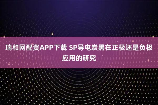瑞和网配资APP下载 SP导电炭黑在正极还是负极应用的研究