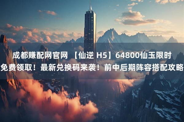 成都赚配网官网 【仙逆 H5】64800仙玉限时免费领取！最新兑换码来袭！前中后期阵容搭配攻略