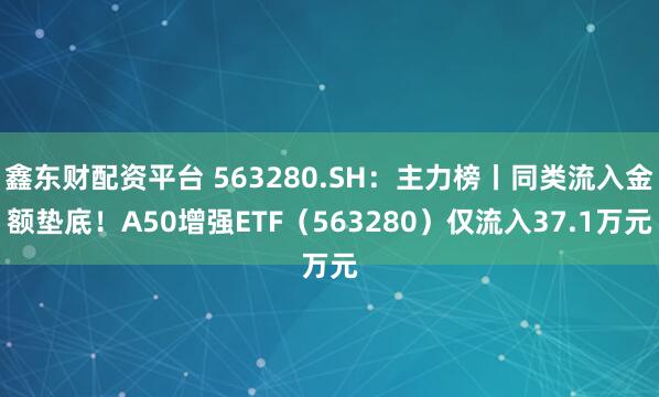 鑫东财配资平台 563280.SH：主力榜丨同类流入金额垫底！A50增强ETF（563280）仅流入37.1万元