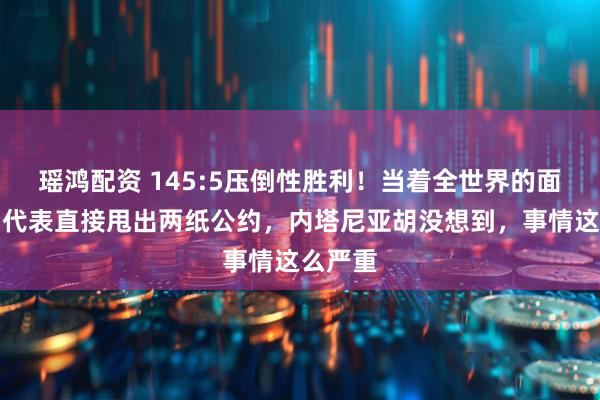 瑶鸿配资 145:5压倒性胜利！当着全世界的面，中国代表直接甩出两纸公约，内塔尼亚胡没想到，事情这么严重