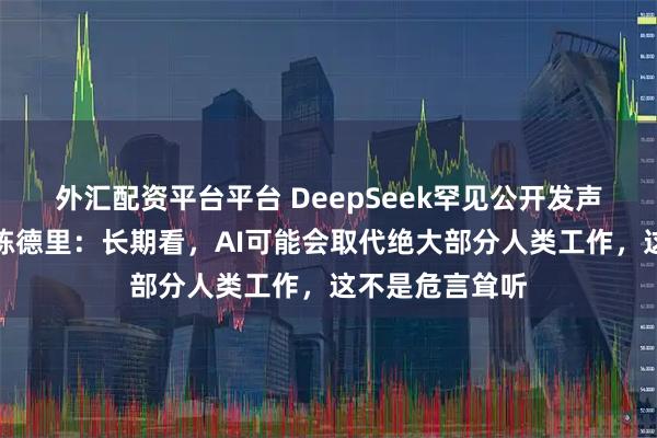 外汇配资平台平台 DeepSeek罕见公开发声，资深研究员陈德里：长期看，AI可能会取代绝大部分人类工作，这不是危言耸听