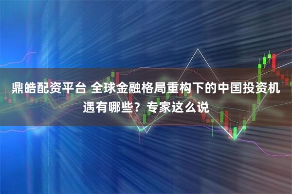 鼎皓配资平台 全球金融格局重构下的中国投资机遇有哪些?专家这么说