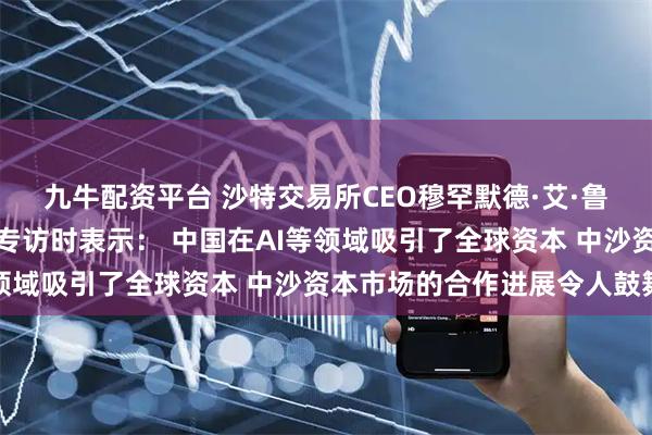 九牛配资平台 沙特交易所CEO穆罕默德·艾·鲁迈赫接受证券时报记者专访时表示: 中国在AI等领域吸引了全球资本 中沙资本市场的合作进展令人鼓舞