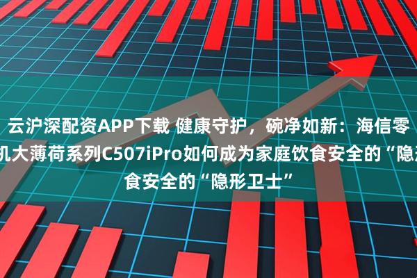 云沪深配资APP下载 健康守护,碗净如新:海信零菌洗碗机大薄荷系列C507iPro如何成为家庭饮食安全的“隐形卫士”