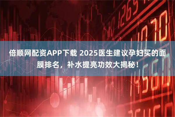 倍顺网配资APP下载 2025医生建议孕妇买的面膜排名,补水提亮功效大揭秘!