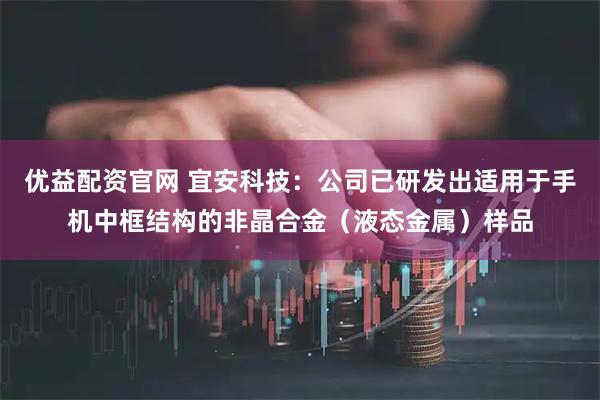 优益配资官网 宜安科技:公司已研发出适用于手机中框结构的非晶合金(液态金属)样品