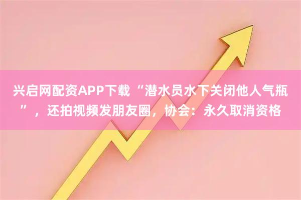 兴启网配资APP下载 “潜水员水下关闭他人气瓶” ,还拍视频发朋友圈,协会:永久取消资格