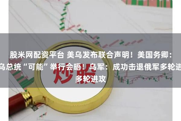 股米网配资平台 美乌发布联合声明！美国务卿：美乌总统“可能”举行会晤！乌军：成功击退俄军多轮进攻