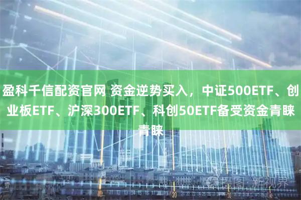 盈科千信配资官网 资金逆势买入,中证500ETF、创业板ETF、沪深300ETF、科创50ETF备受资金青睐