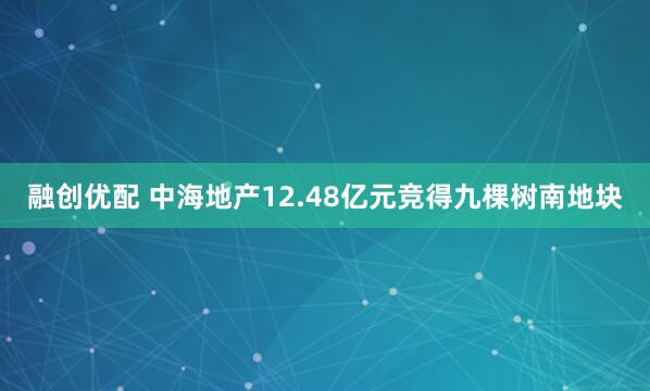 融创优配 中海地产12.48亿元竞得九棵树南地块
