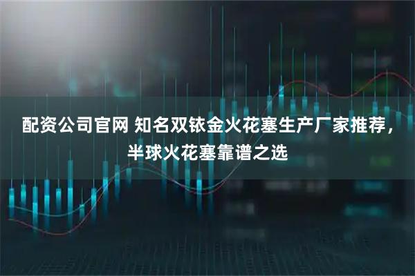 配资公司官网 知名双铱金火花塞生产厂家推荐,半球火花塞靠谱之选