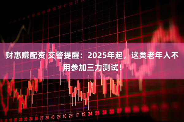 财惠赚配资 交警提醒：2025年起，这类老年人不用参加三力测试！