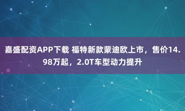 嘉盛配资APP下载 福特新款蒙迪欧上市,售价14.98万起,2.0T车型动力提升