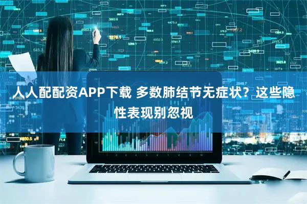 人人配配资APP下载 多数肺结节无症状？这些隐性表现别忽视