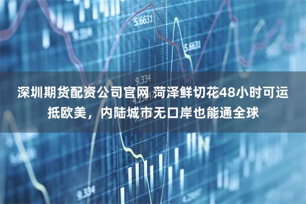 深圳期货配资公司官网 菏泽鲜切花48小时可运抵欧美，内陆城市无口岸也能通全球