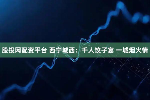 股投网配资平台 西宁城西：千人饺子宴 一城烟火情