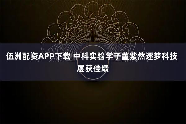 伍洲配资APP下载 中科实验学子董紫然逐梦科技 屡获佳绩