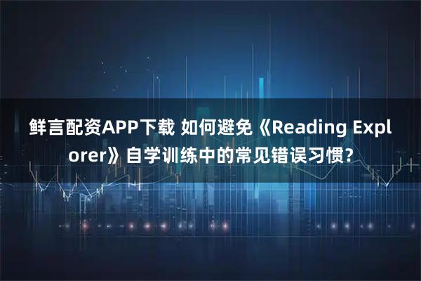 鲜言配资APP下载 如何避免《Reading Explorer》自学训练中的常见错误习惯？