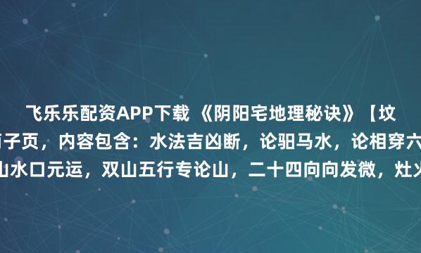 飞乐乐配资APP下载 《阴阳宅地理秘诀》【坟宅地理记】上册73个筒子页，内容包含：水法吉凶断，论驲马水，论相穿六害，水法吉凶歌，坐山水口元运，双山五行专论山，二十四向向发微，灶火吉方，九宫变运挨星配白图，配龙立向天地人三盘卦捷诀，龙上元运，水口元运，借库消水歌诀，水口五星定卦起例挨星诀，先天元运图，金龙四大水口...