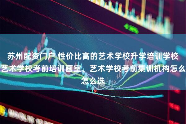 苏州配资门户 性价比高的艺术学校升学培训学校、艺术学校考前培训画室、艺术学校考前集训机构怎么选