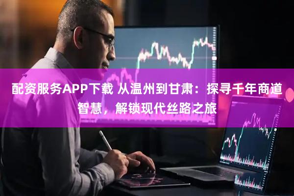 配资服务APP下载 从温州到甘肃：探寻千年商道智慧，解锁现代丝路之旅