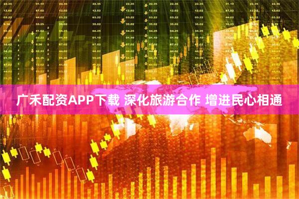 广禾配资APP下载 深化旅游合作 增进民心相通