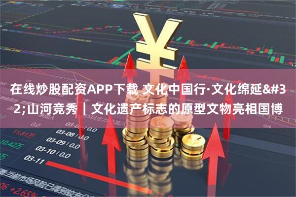 在线炒股配资APP下载 文化中国行·文化绵延 山河竞秀｜文化遗产标志的原型文物亮相国博
