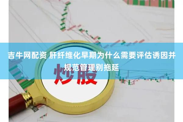 吉牛网配资 肝纤维化早期为什么需要评估诱因并规范管理别拖延