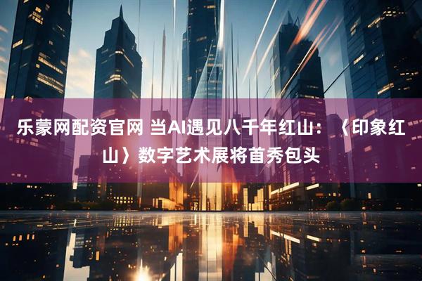 乐蒙网配资官网 当AI遇见八千年红山：〈印象红山〉数字艺术展将首秀包头