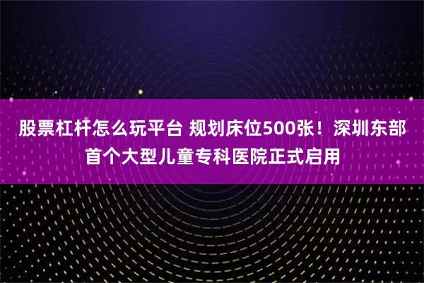 股票杠杆怎么玩平台 规划床位500张！深圳东部首个大型儿童专科医院正式启用