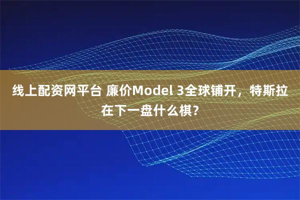 线上配资网平台 廉价Model 3全球铺开，特斯拉在下一盘什么棋？