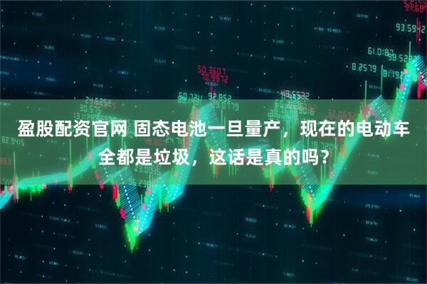 盈股配资官网 固态电池一旦量产，现在的电动车全都是垃圾，这话是真的吗？