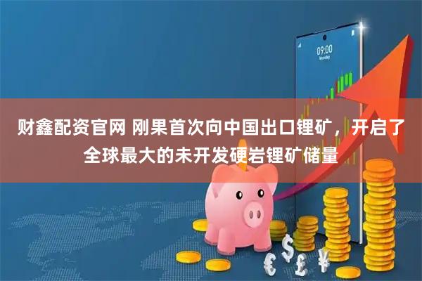 财鑫配资官网 刚果首次向中国出口锂矿，开启了全球最大的未开发硬岩锂矿储量