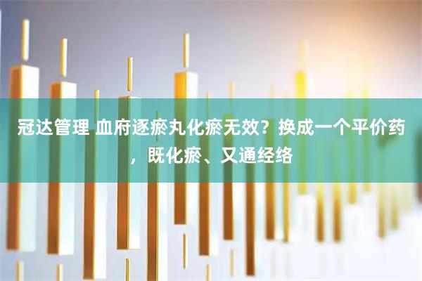 冠达管理 血府逐瘀丸化瘀无效？换成一个平价药，既化瘀、又通经络