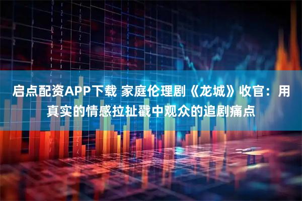启点配资APP下载 家庭伦理剧《龙城》收官：用真实的情感拉扯戳中观众的追剧痛点