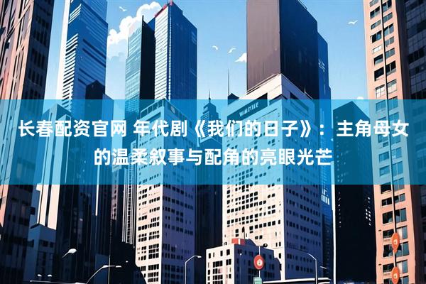 长春配资官网 年代剧《我们的日子》：主角母女的温柔叙事与配角的亮眼光芒