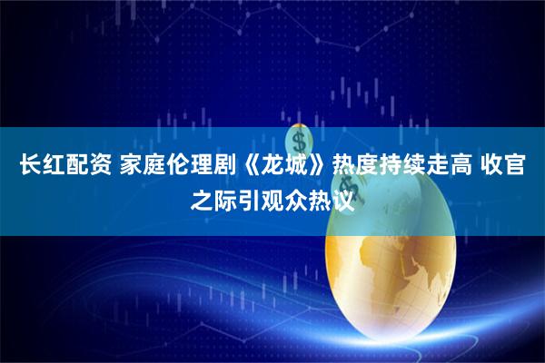 长红配资 家庭伦理剧《龙城》热度持续走高 收官之际引观众热议